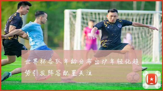 世界杯各队年龄分布出炉年轻化趋势引发阵容配置关注