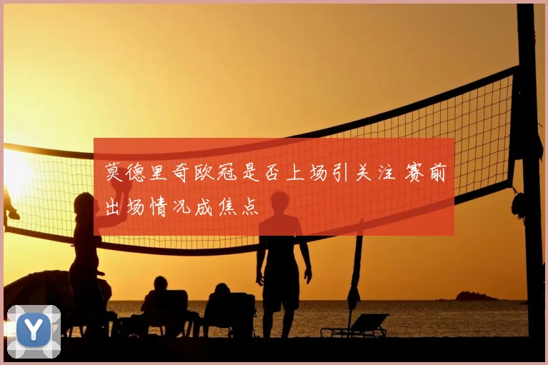 莫德里奇欧冠是否上场引关注 赛前出场情况成焦点