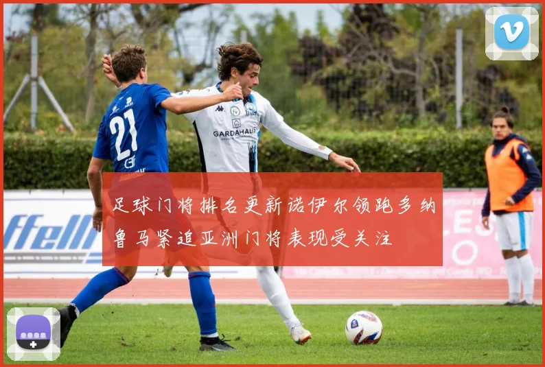 足球门将排名更新诺伊尔领跑多纳鲁马紧追亚洲门将表现受关注