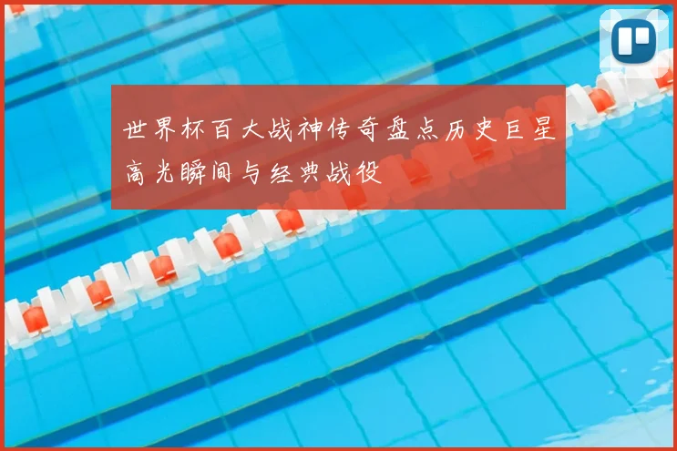 世界杯百大战神传奇盘点历史巨星高光瞬间与经典战役