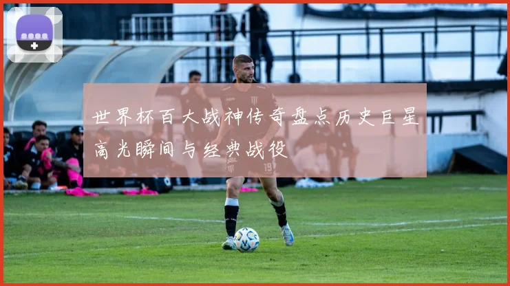世界杯百大战神传奇盘点历史巨星高光瞬间与经典战役