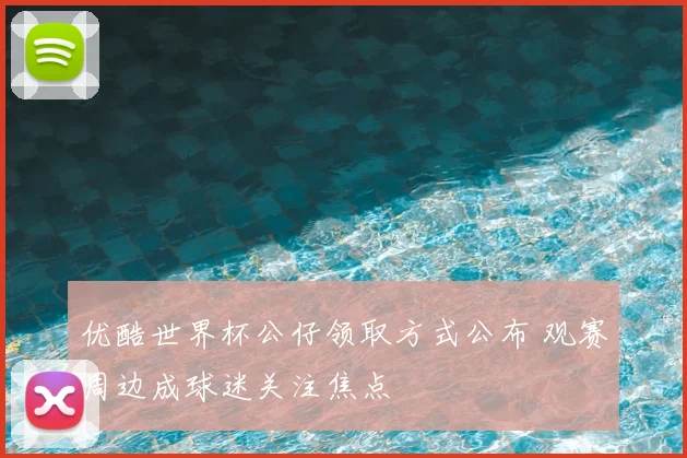 优酷世界杯公仔领取方式公布 观赛周边成球迷关注焦点