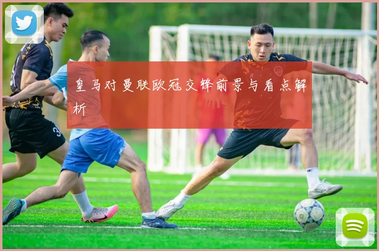 皇马对曼联欧冠交锋前景与看点解析