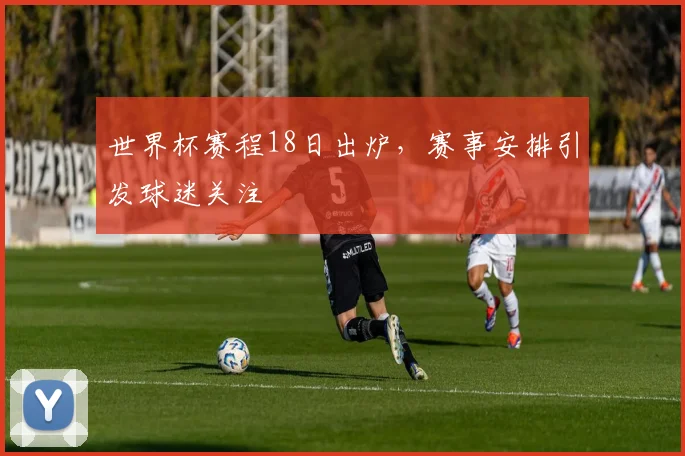 世界杯赛程18日出炉,赛事安排引发球迷关注