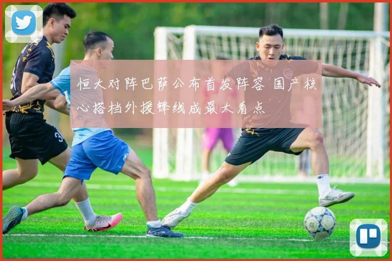 恒大对阵巴萨公布首发阵容 国产核心搭档外援锋线成最大看点