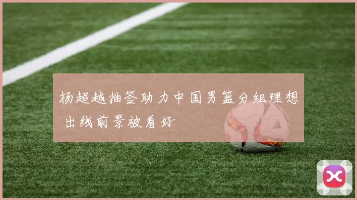 杨超越抽签助力中国男篮分组理想 出线前景被看好