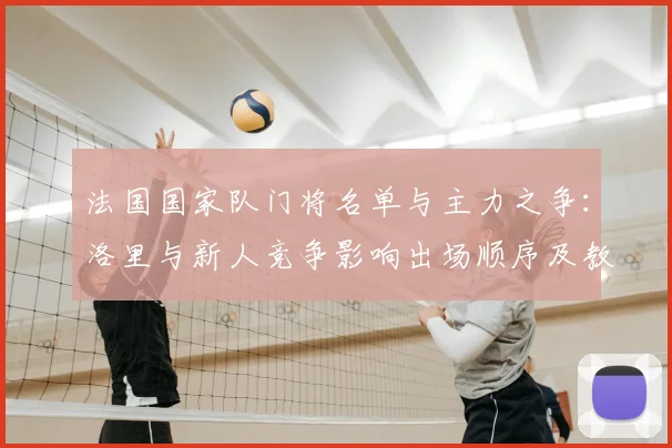 法国国家队门将名单与主力之争：洛里与新人竞争影响出场顺序及教练选人
