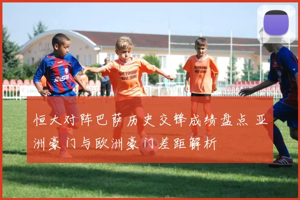 恒大对阵巴萨历史交锋成绩盘点 亚洲豪门与欧洲豪门差距解析