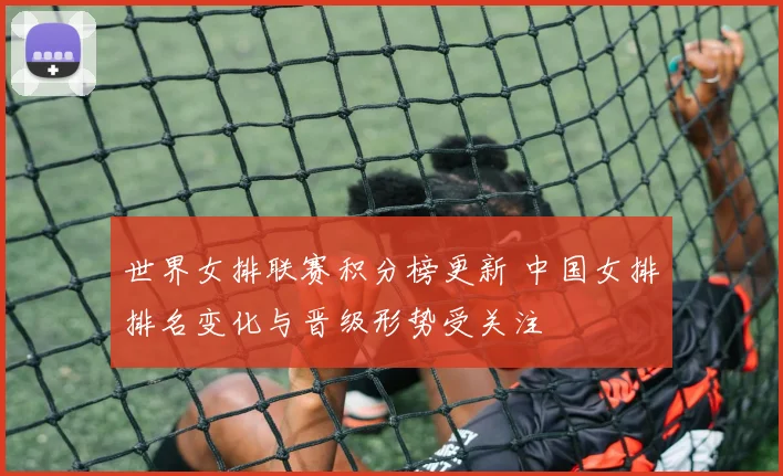 世界女排联赛积分榜更新 中国女排排名变化与晋级形势受关注