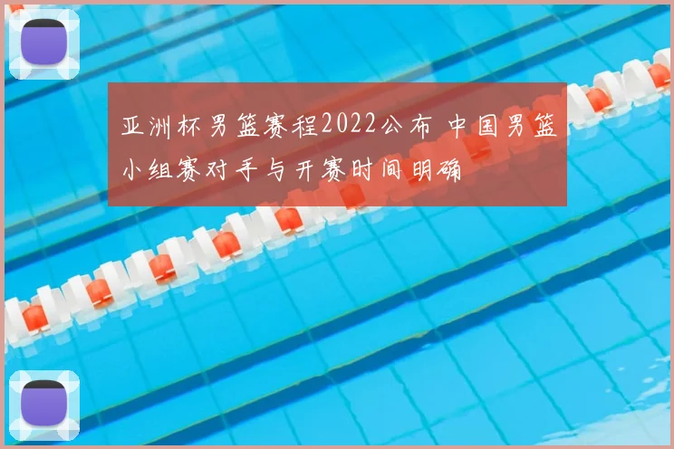 亚洲杯男篮赛程2022公布 中国男篮小组赛对手与开赛时间明确