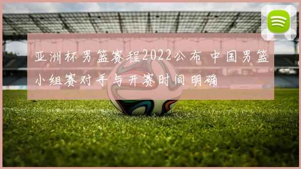 亚洲杯男篮赛程2022公布 中国男篮小组赛对手与开赛时间明确