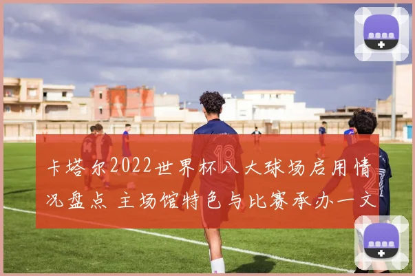 卡塔尔2022世界杯八大球场启用情况盘点 主场馆特色与比赛承办一文看清