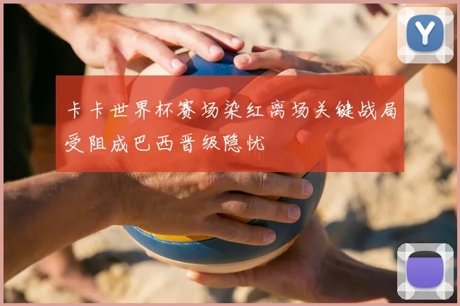 卡卡世界杯赛场染红离场关键战局受阻成巴西晋级隐忧