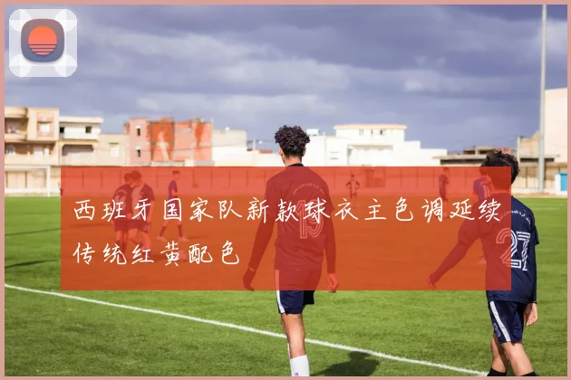 西班牙国家队新款球衣主色调延续传统红黄配色
