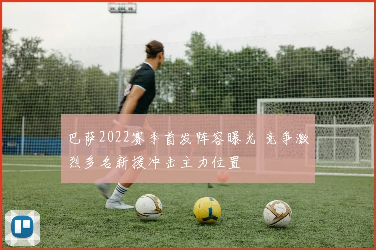 巴萨2022赛季首发阵容曝光 竞争激烈多名新援冲击主力位置