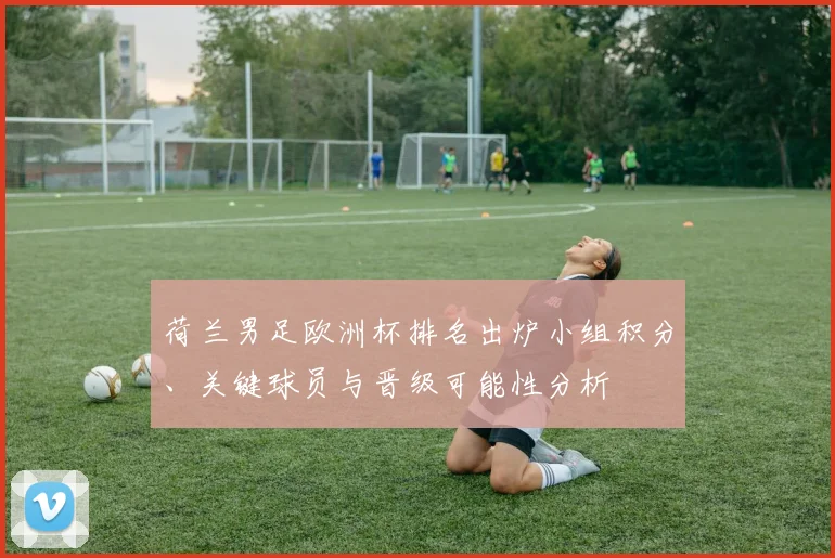 荷兰男足欧洲杯排名出炉小组积分、关键球员与晋级可能性分析