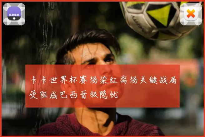 卡卡世界杯赛场染红离场关键战局受阻成巴西晋级隐忧