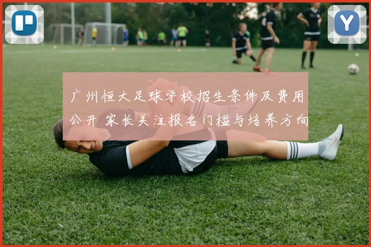 广州恒大足球学校招生条件及费用公开 家长关注报名门槛与培养方向