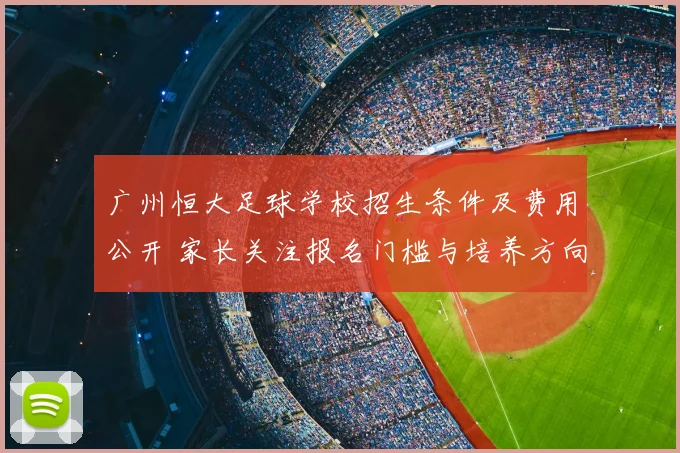 广州恒大足球学校招生条件及费用公开 家长关注报名门槛与培养方向