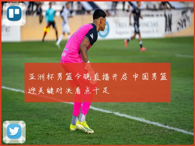 亚洲杯男篮今晚直播开启 中国男篮迎关键对决看点十足