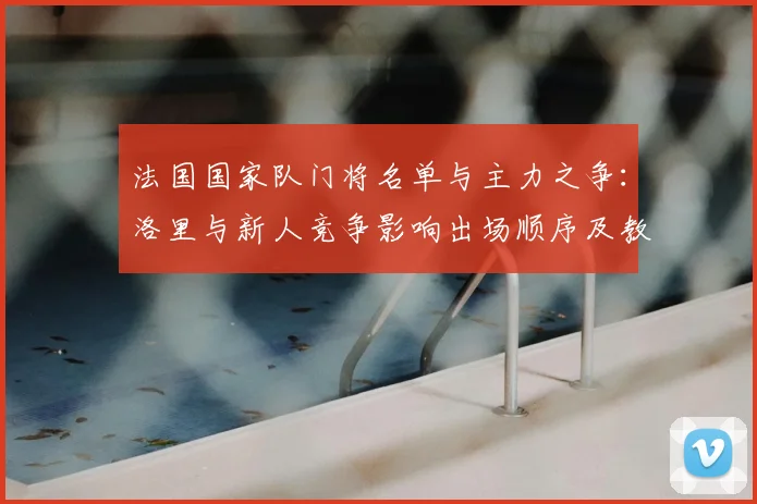 法国国家队门将名单与主力之争：洛里与新人竞争影响出场顺序及教练选人