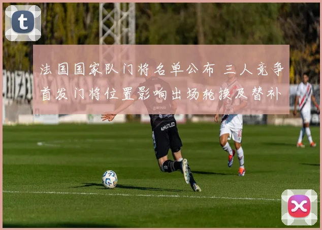 法国国家队门将名单公布 三人竞争首发门将位置影响出场轮换及替补安排