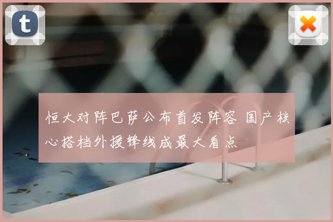 恒大对阵巴萨公布首发阵容 国产核心搭档外援锋线成最大看点